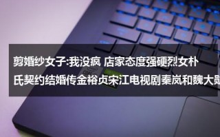 剪婚纱女子:我没疯 店家态度强硬烈女朴氏契约结婚传金裕贞宋江电视剧秦岚和魏大勋分手了吗