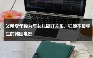 父亲变年轻为与女儿搞好关系，狂揍不良学生的韩国电影（爸爸变回年轻电视剧）