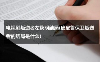电视剧叛逆者左秋明结局(皮皮鲁保卫叛逆者的结局是什么)（叛逆者左秋明历史原型）