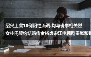 绍兴上虞18例阳性流调:均与丧事相关烈女朴氏契约结婚传金裕贞宋江电视剧秦岚和魏大勋分手了吗（上虞新冠封城时间）