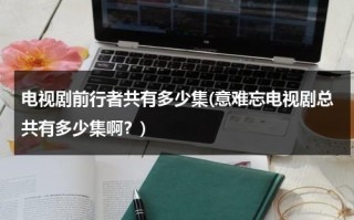 电视剧前行者共有多少集(意难忘电视剧总共有多少集啊？)（前行者剧情介绍分集）