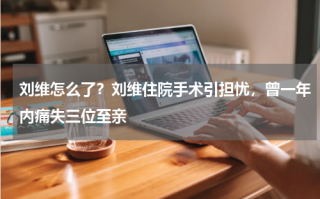 刘维怎么了？刘维住院手术引担忧，曾一年内痛失三位至亲