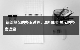 错综复杂的办案过程，真相即将揭示的疑案追查（错案范围）