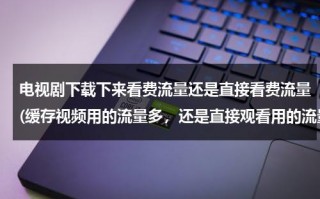 电视剧下载下来看费流量还是直接看费流量(缓存视频用的流量多，还是直接观看用的流量多？)（下载完的电视剧开流量看费不费流量）