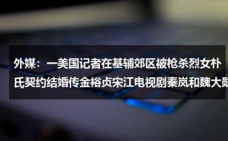 外媒：一美国记者在基辅郊区被枪杀烈女朴氏契约结婚传金裕贞宋江电视剧秦岚和魏大勋分手了吗