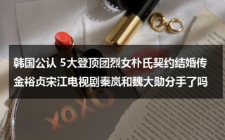 韩国公认 5大登顶团烈女朴氏契约结婚传金裕贞宋江电视剧秦岚和魏大勋分手了吗
