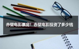 赤壁电影票房！赤壁电影投资了多少钱（赤壁上票房）