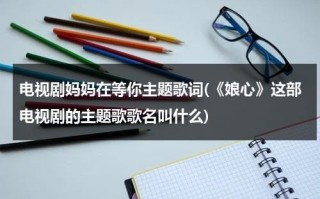 电视剧妈妈在等你主题歌词(《娘心》这部电视剧的主题歌歌名叫什么)（《妈妈在等你》电视剧主题曲）
