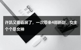 许凯又要霸屏了，一次带来4部新剧，女主个个是女神