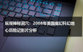 纵观神秘洞穴：2008年美国魔幻科幻地心历险记影片分析（地心历险记2:神秘岛 电影）