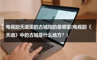 电视剧天道里的古城指的是哪里(电视剧《天道》中的古城是什么地方？)（天道里的古城是）