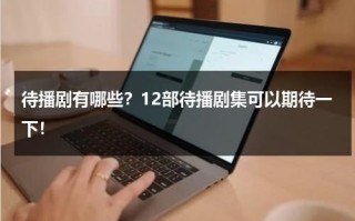 待播剧有哪些？12部待播剧集可以期待一下！
