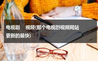 电视剧    视频(那个电视剧视频网站更新的最快)（哪个视频电视剧更新最快）