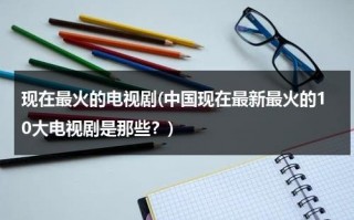 现在最火的电视剧(中国现在最新最火的10大电视剧是那些？)（现在最火的十大电视剧是什么）