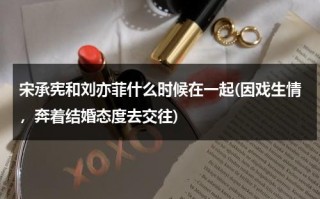 宋承宪和刘亦菲什么时候在一起(因戏生情，奔着结婚态度去交往)（宋承宪和刘亦菲分手以后还有联系吗视频）