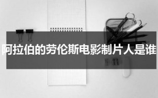 阿拉伯的劳伦斯电影制片人是谁（阿拉伯的劳伦斯影评）