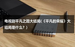 电视剧平凡之路大结局(《平凡的荣耀》大结局是什么？)（平凡之路男主角）