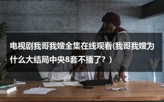 电视剧我哥我嫂全集在线观看(我哥我嫂为什么大结局中央8套不播了？)（电视剧我哥我嫂剧情介绍?）