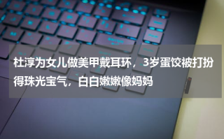 杜淳为女儿做美甲戴耳环，3岁蛋饺被打扮得珠光宝气，白白嫩嫩像妈妈