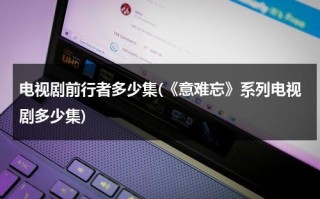 电视剧前行者多少集(《意难忘》系列电视剧多少集)（前行者是谍战剧吗）