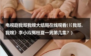 电视剧我哥我嫂大结局在线观看(巜我哥,我嫂》李小霞冤枉夏一男第几集？)（我哥我嫂电视剧小演员）