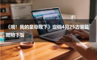 《哦！我的皇帝陛下》定档4月25古装盐甜陪下饭