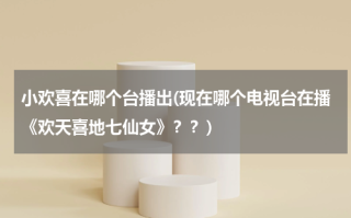 小欢喜在哪个台播出(现在哪个电视台在播《欢天喜地七仙女》？？)