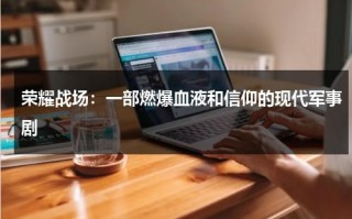 荣耀战场：一部燃爆血液和信仰的现代军事剧（荣耀战场这款游戏是什么鬼）