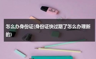 怎么办身份证(身份证快过期了怎么办理新的)（身份证快过期怎么弄）
