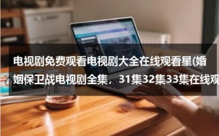 电视剧免费观看电视剧大全在线观看星(婚姻保卫战电视剧全集，31集32集33集在线观看)（婚姻保卫战电视剧免费观看360）
