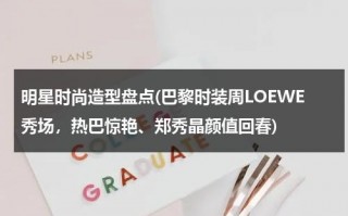 明星时尚造型盘点(巴黎时装周LOEWE秀场，热巴惊艳、郑秀晶颜值回春)（巴黎时装周时装秀）