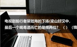 电视剧前行者裴如海的下场(梁山好汉中，最后一个喝毒酒而亡的是哪两位？ （ ）（填人名）智赚玉麒麟，（ ）智杀裴如海)（裴如海的结局）