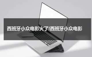 西班牙小众电影火了!西班牙小众电影（西班牙最火的电影）