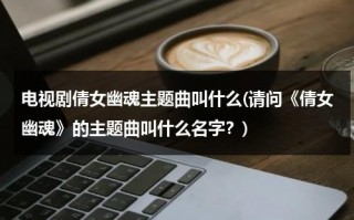电视剧倩女幽魂主题曲叫什么(请问《倩女幽魂》的主题曲叫什么名字？)（倩女幽魂主题曲谁写的）