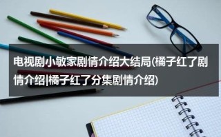 电视剧小敏家剧情介绍大结局(橘子红了剧情介绍|橘子红了分集剧情介绍)（小敏家电视剧人物关系）