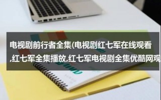 电视剧前行者全集(电视剧红七军在线观看,红七军全集播放,红七军电视剧全集优酷网观看)（红七军电视剧全集西瓜网）