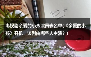 电视剧亲爱的小孩演员表名单(《亲爱的小孩》开机，该剧由哪些人主演？)（【完结】亲爱的小孩）