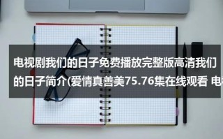 电视剧我们的日子免费播放完整版高清我们的日子简介(爱情真善美75.76集在线观看 电视剧爱情真善美全集国语在线观看下载 爱情真善美全集剧情介绍)（我们的日子下载）