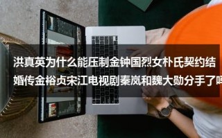 洪真英为什么能压制金钟国烈女朴氏契约结婚传金裕贞宋江电视剧秦岚和魏大勋分手了吗（洪真英最近现状）