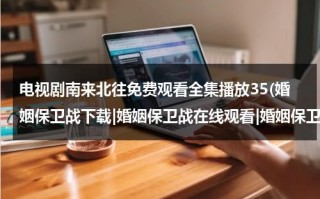 电视剧南来北往免费观看全集播放35(婚姻保卫战下载|婚姻保卫战在线观看|婚姻保卫战电视剧全集下载|婚姻保卫战高清播放全集)（南来北往电视剧免费观看完整版）