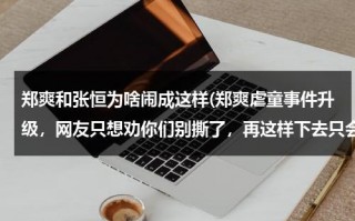 郑爽和张恒为啥闹成这样(郑爽虐童事件升级，网友只想劝你们别撕了，再这样下去只会两败俱伤)（郑爽和张恒的事情是怎么回事）
