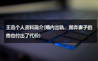 王迅个人资料简介(婚内出轨，抛弃妻子的他也付出了代价)（王讯简历个人简介资料）