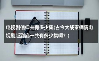 电视剧信仰共有多少集(古今大战秦俑情电视剧版到底一共有多少集啊？)（电视剧《信仰》）