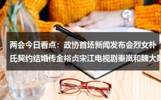 两会今日看点：政协首场新闻发布会烈女朴氏契约结婚传金裕贞宋江电视剧秦岚和魏大勋分手了吗