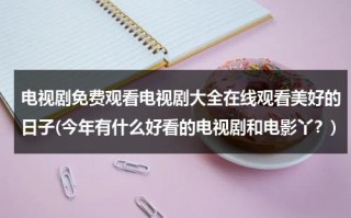 电视剧免费观看电视剧大全在线观看美好的日子(今年有什么好看的电视剧和电影丫？)（电视剧美好的生活全集免费播放高清）