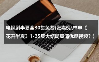 电视剧半夏全30集免费(张嘉倪\林申《花开半夏》1-35集大结局高清优酷视频？)（这电视剧叫《花开半夏》）