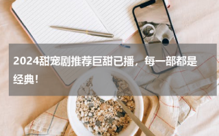 2024甜宠剧推荐巨甜已播，每一部都是经典！
