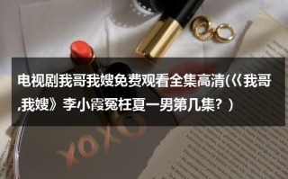 电视剧我哥我嫂免费观看全集高清(巜我哥,我嫂》李小霞冤枉夏一男第几集？)（我哥我嫂电视剧全集剧情分集介绍）