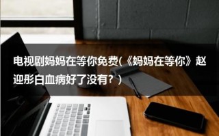 电视剧妈妈在等你免费(《妈妈在等你》赵迎彤白血病好了没有？)（电视连续剧《妈妈在等你》）