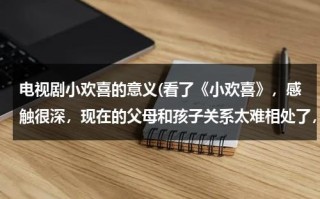电视剧小欢喜的意义(看了《小欢喜》，感触很深，现在的父母和孩子关系太难相处了，深不得浅不得打不得骂不得大家都来谈谈吧！)（小欢喜讲述的道理有哪些）